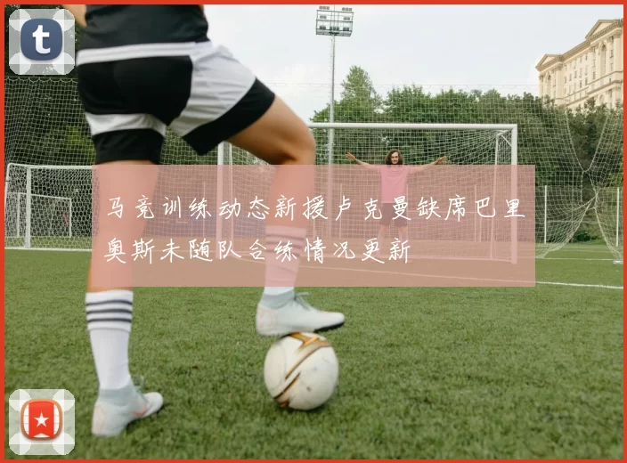 马竞训练动态新援卢克曼缺席巴里奥斯未随队合练情况更新