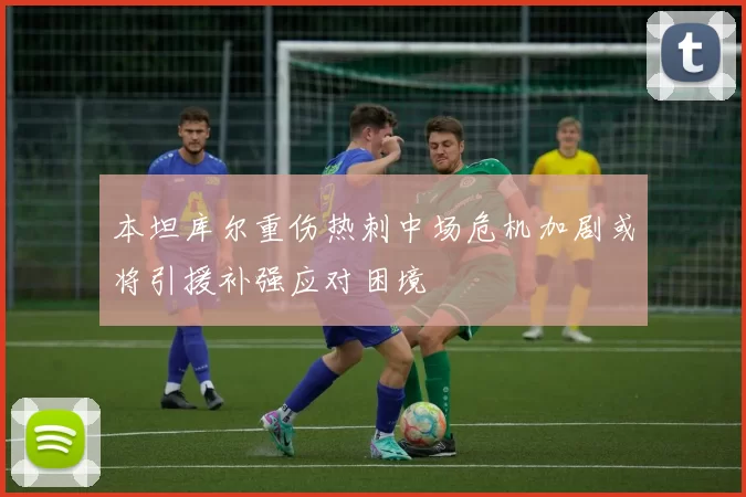 本坦库尔重伤热刺中场危机加剧或将引援补强应对困境