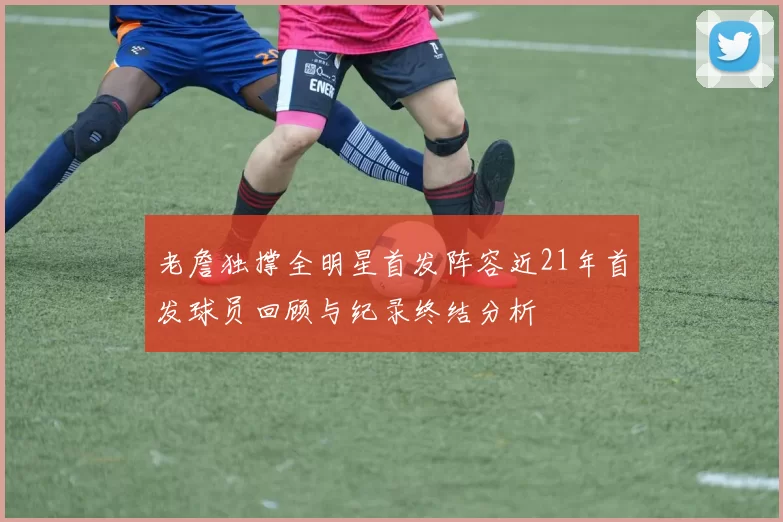 老詹独撑全明星首发阵容近21年首发球员回顾与纪录终结分析
