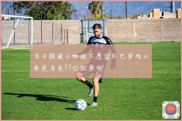 马卡报道小蜘蛛不愿留队巴萨难以承受马竞15亿欧要价