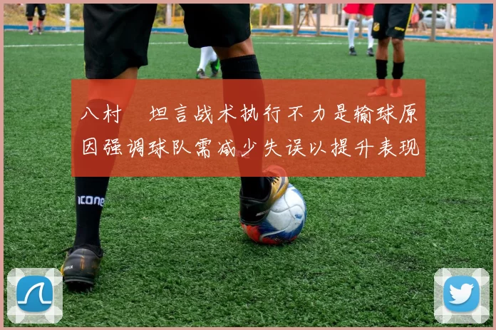八村塁坦言战术执行不力是输球原因强调球队需减少失误以提升表现