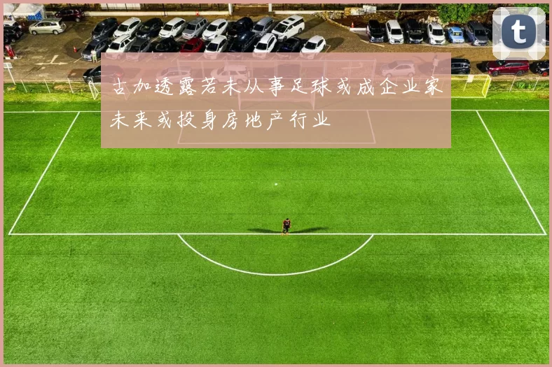 古加透露若未从事足球或成企业家未来或投身房地产行业